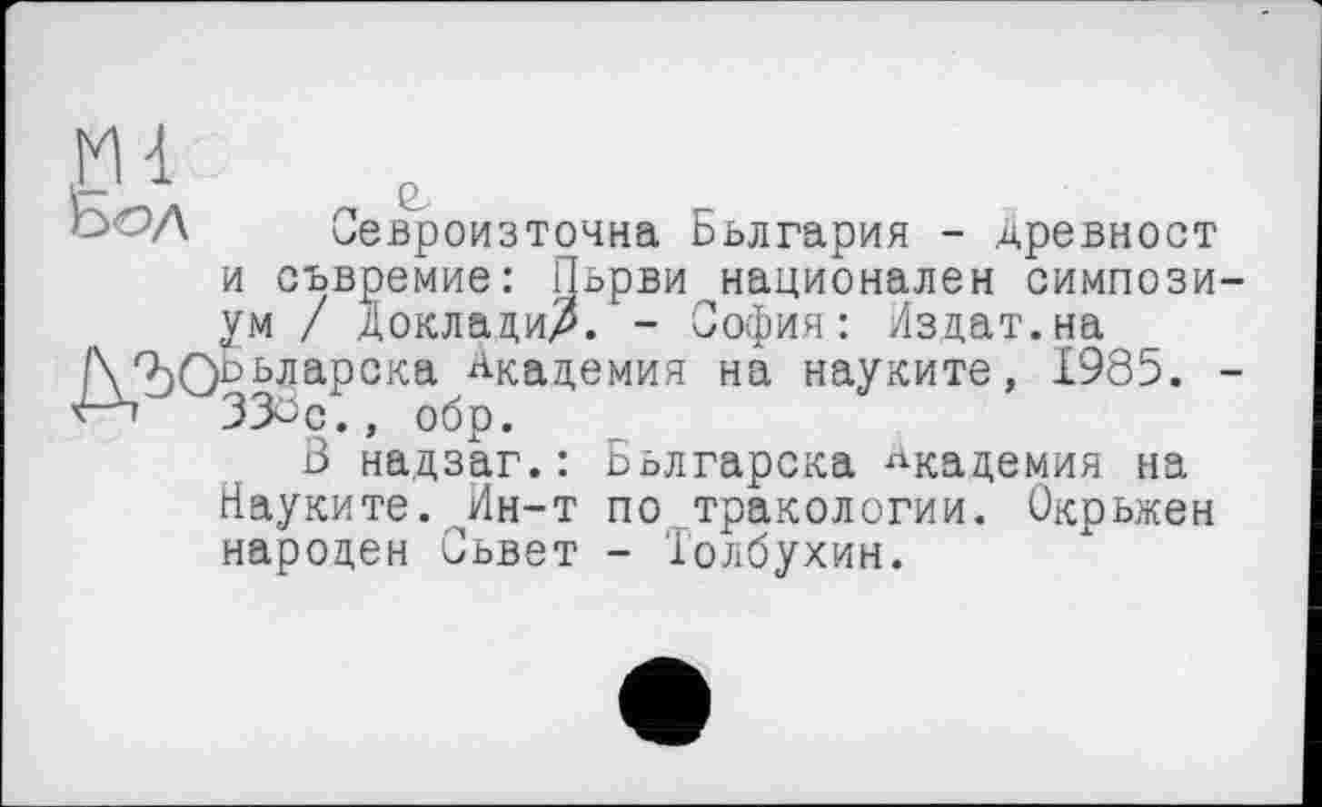﻿Ьод Севроизточна Бьлгария - древност
и сьвремие: Пьрви национален симпозиум / Доклади/. - София: Издат.на /Х^ОБьларска Академия на науките, 1985. -v-b 33öQ., обр.
В надзаг.: Бьлгарска Академия на Науките. Ин-т по тракологии. Окрьжен народен Сьвет - Толбухин.